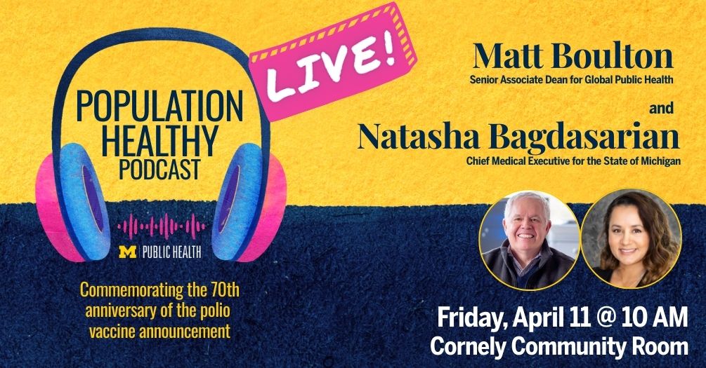Advertisement for the live recording of the Population Healthy podcast with Matthew Boulton and Natasha Bagdasarian on Friday, April 10 at 11am in the Cornely Community Room at the University of Michigan School of Public Health.
